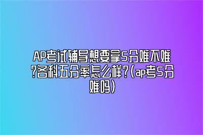 AP考试辅导想要拿5分难不难？各科五分率怎么样？(ap考5分难吗)