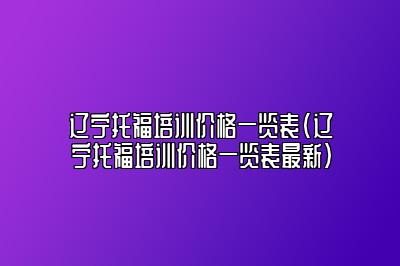 辽宁托福培训价格一览表(辽宁托福培训价格一览表最新)