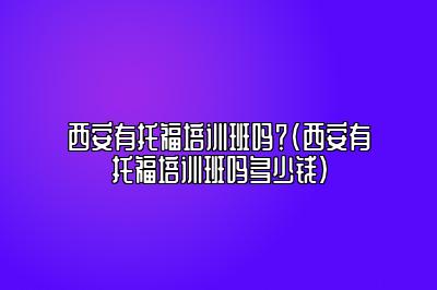 西安有托福培训班吗？(西安有托福培训班吗多少钱)