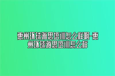 惠州环球雅思培训怎么样啊-惠州环球雅思培训怎么样