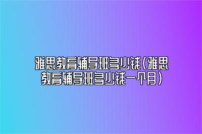 雅思教育辅导班多少钱(雅思教育辅导班多少钱一个月)