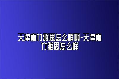 天津青竹雅思怎么样啊-天津青竹雅思怎么样