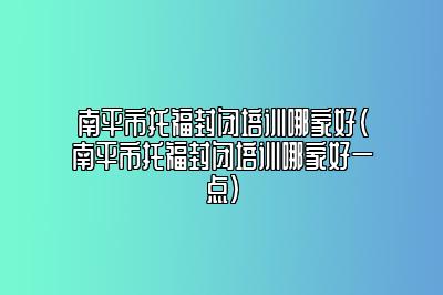 南平市托福封闭培训哪家好(南平市托福封闭培训哪家好一点)