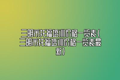 三明市托福培训价格一览表(三明市托福培训价格一览表最新)