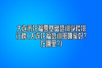 大连市托福零基础培训学校排行榜(大连托福培训班哪家好?在哪里?)