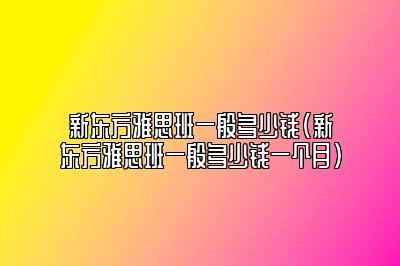 新东方雅思班一般多少钱(新东方雅思班一般多少钱一个月)