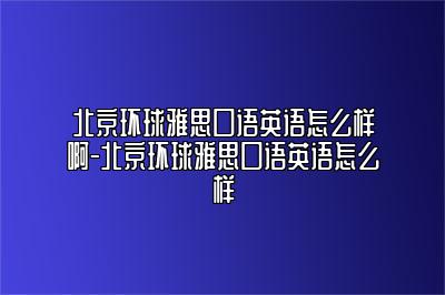 北京环球雅思口语英语怎么样啊-北京环球雅思口语英语怎么样