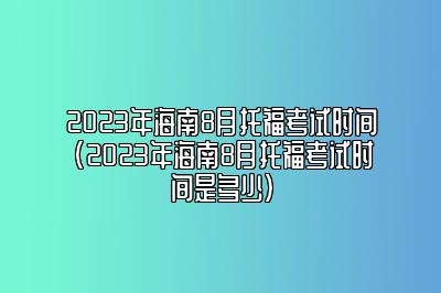 2023年海南8月托福考试时间(2023年海南8月托福考试时间是多少)