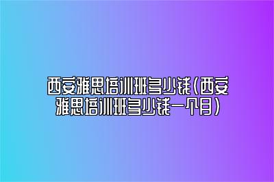 西安雅思培训班多少钱(西安雅思培训班多少钱一个月)