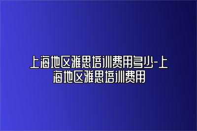 上海地区雅思培训费用多少-上海地区雅思培训费用