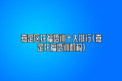 嘉定区托福培训十大排行(嘉定托福培训机构)