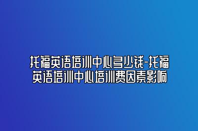 托福英语培训中心多少钱-托福英语培训中心培训费因素影响