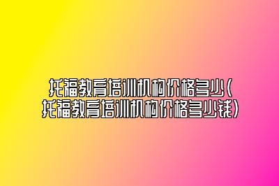 托福教育培训机构价格多少(托福教育培训机构价格多少钱)