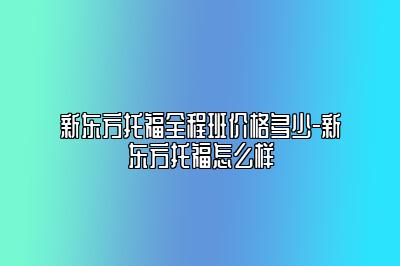 新东方托福全程班价格多少-新东方托福怎么样