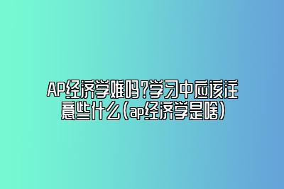 AP经济学难吗？学习中应该注意些什么(ap经济学是啥)