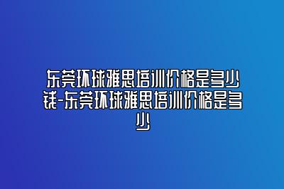 东莞环球雅思培训价格是多少钱-东莞环球雅思培训价格是多少