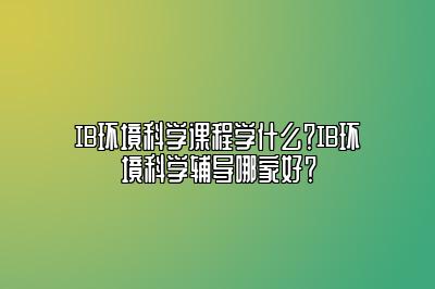 IB环境科学课程学什么？IB环境科学辅导哪家好？