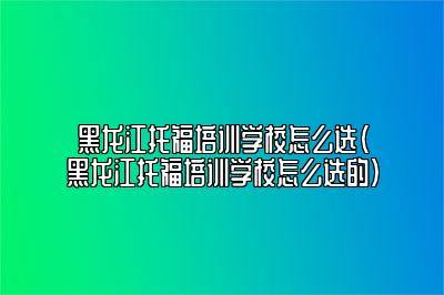 黑龙江托福培训学校怎么选(黑龙江托福培训学校怎么选的)