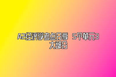 A2经济学考点分享  5个单元3大部分