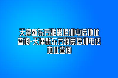 天津新东方雅思培训电话地址查询-天津新东方雅思培训电话地址查询