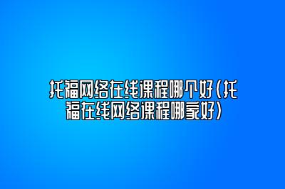 托福网络在线课程哪个好(托福在线网络课程哪家好)