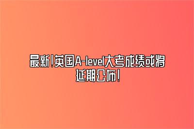 最新！英国A-level大考成绩或将延期公布！