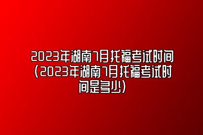 2023年湖南7月托福考试时间(2023年湖南7月托福考试时间是多少)