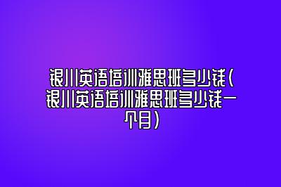 银川英语培训雅思班多少钱(银川英语培训雅思班多少钱一个月)