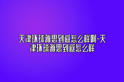 天津环球雅思到底怎么样啊-天津环球雅思到底怎么样