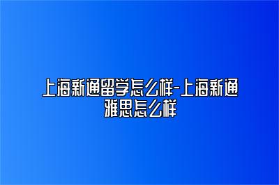 上海新通留学怎么样-上海新通雅思怎么样