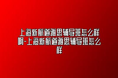 上海新航道雅思辅导班怎么样啊-上海新航道雅思辅导班怎么样