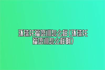 环球托福培训怎么样(环球托福培训怎么样啊)