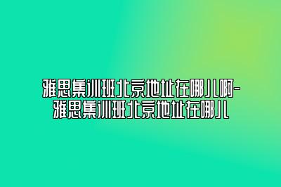 雅思集训班北京地址在哪儿啊-雅思集训班北京地址在哪儿