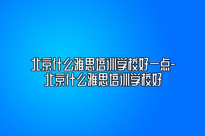 北京什么雅思培训学校好一点-北京什么雅思培训学校好