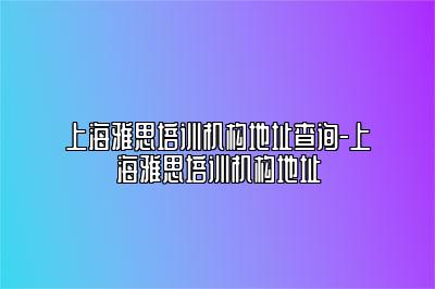 上海雅思培训机构地址查询-上海雅思培训机构地址