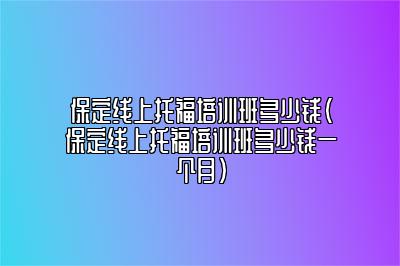 保定线上托福培训班多少钱(保定线上托福培训班多少钱一个月)