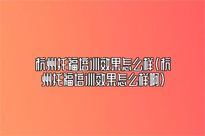 杭州托福培训效果怎么样(杭州托福培训效果怎么样啊)