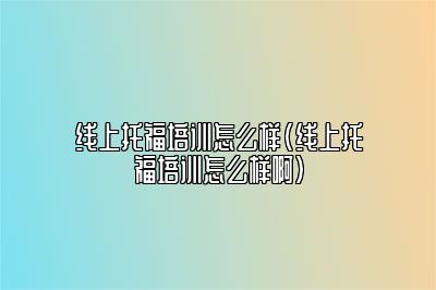 线上托福培训怎么样(线上托福培训怎么样啊)