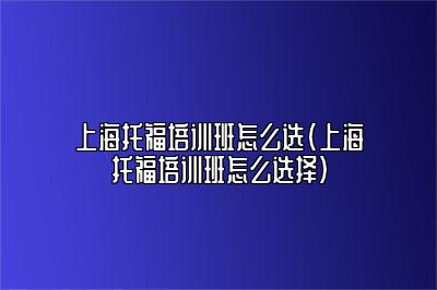 上海托福培训班怎么选(上海托福培训班怎么选择)