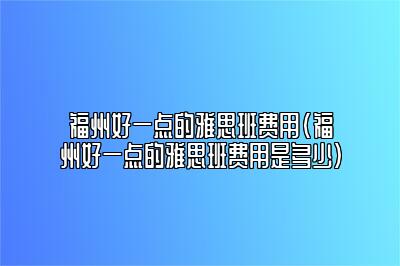 福州好一点的雅思班费用(福州好一点的雅思班费用是多少)