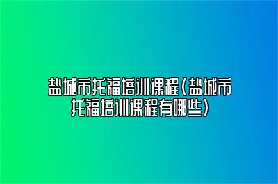 盐城市托福培训课程(盐城市托福培训课程有哪些)