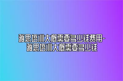 雅思培训大概需要多少钱费用-雅思培训大概需要多少钱