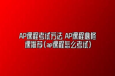 AP课程考试方法 AP课程必修课推荐(ap课程怎么考试)