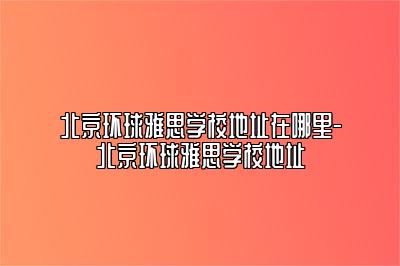 北京环球雅思学校地址在哪里-北京环球雅思学校地址