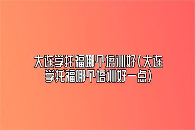 大连学托福哪个培训好(大连学托福哪个培训好一点)