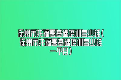 徐州市托福零基础培训多少钱(徐州市托福零基础培训多少钱一个月)