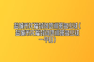 盐城市托福封闭培训班多少钱(盐城市托福封闭培训班多少钱一个月)