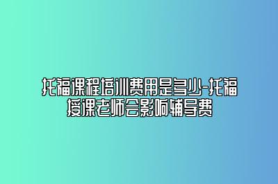 托福课程培训费用是多少-托福授课老师会影响辅导费