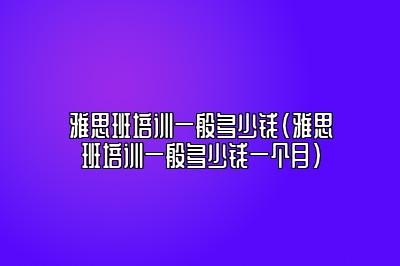 雅思班培训一般多少钱(雅思班培训一般多少钱一个月)