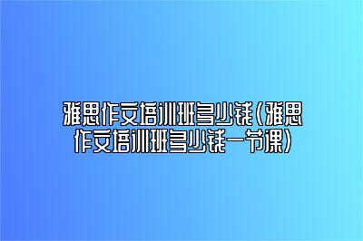 雅思作文培训班多少钱(雅思作文培训班多少钱一节课)